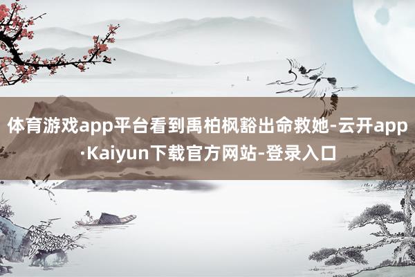 体育游戏app平台看到禹柏枫豁出命救她-云开app·Kaiyun下载官方网站-登录入口