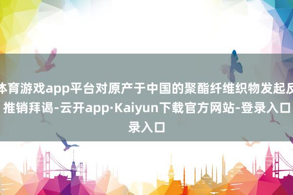 体育游戏app平台对原产于中国的聚酯纤维织物发起反推销拜谒-云开app·Kaiyun下载官方网站-登录入口