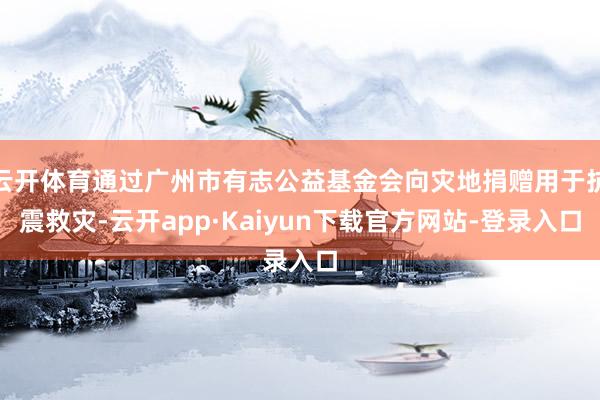 云开体育通过广州市有志公益基金会向灾地捐赠用于抗震救灾-云开app·Kaiyun下载官方网站-登录入口
