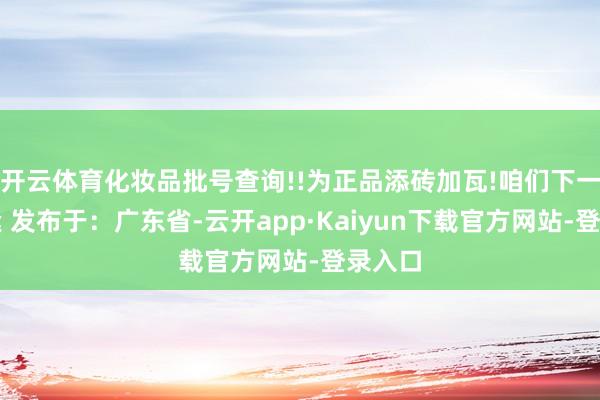 开云体育化妆品批号查询!!为正品添砖加瓦!咱们下一期相逢 发布于：广东省-云开app·Kaiyun下载官方网站-登录入口