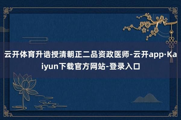 云开体育升诰授清朝正二品资政医师-云开app·Kaiyun下载官方网站-登录入口