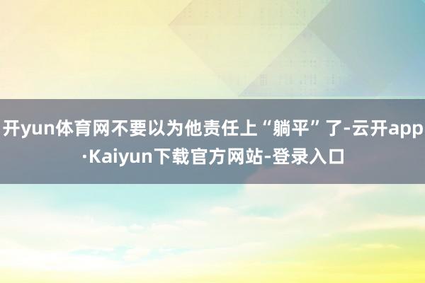 开yun体育网不要以为他责任上“躺平”了-云开app·Kaiyun下载官方网站-登录入口