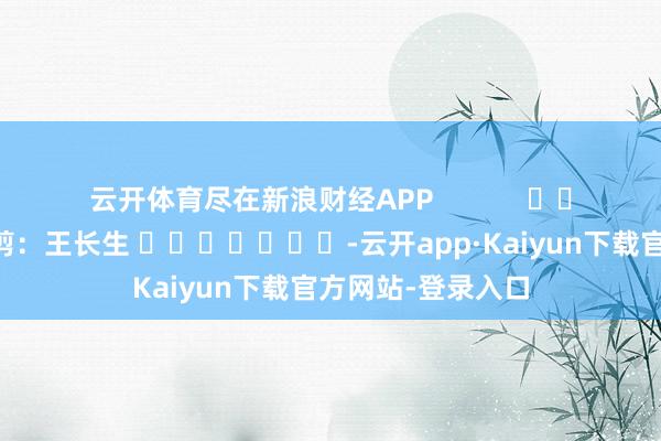 云开体育尽在新浪财经APP            						连累裁剪：王长生 							-云开app·Kaiyun下载官方网站-登录入口
