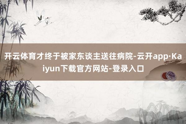 开云体育才终于被家东谈主送往病院-云开app·Kaiyun下载官方网站-登录入口