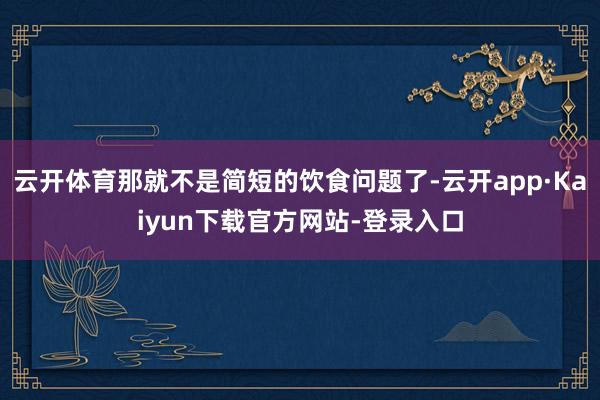 云开体育那就不是简短的饮食问题了-云开app·Kaiyun下载官方网站-登录入口