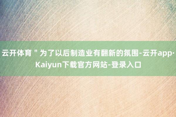 云开体育＂为了以后制造业有翻新的氛围-云开app·Kaiyun下载官方网站-登录入口