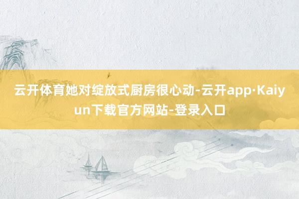 云开体育她对绽放式厨房很心动-云开app·Kaiyun下载官方网站-登录入口