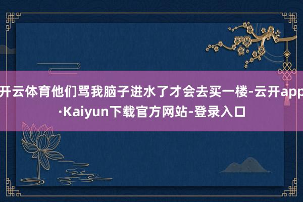 开云体育他们骂我脑子进水了才会去买一楼-云开app·Kaiyun下载官方网站-登录入口