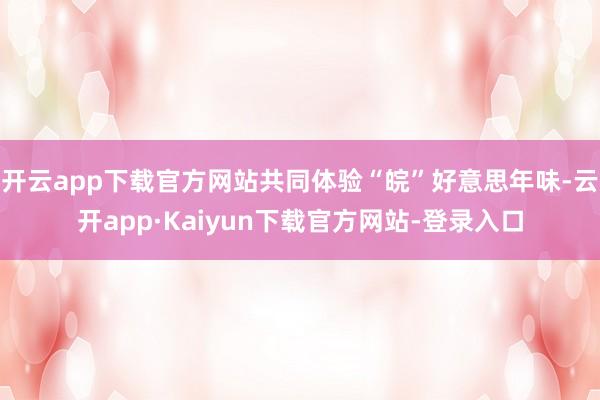 开云app下载官方网站共同体验“皖”好意思年味-云开app·Kaiyun下载官方网站-登录入口