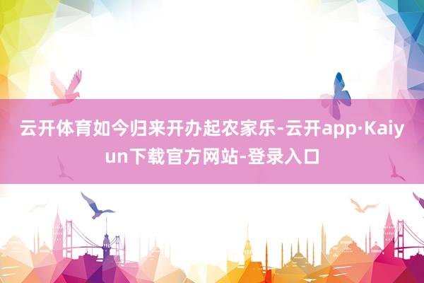 云开体育如今归来开办起农家乐-云开app·Kaiyun下载官方网站-登录入口
