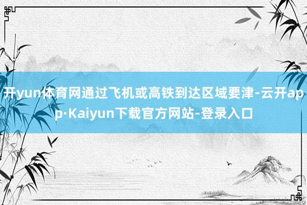 开yun体育网通过飞机或高铁到达区域要津-云开app·Kaiyun下载官方网站-登录入口