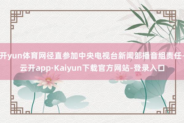 开yun体育网径直参加中央电视台新闻部播音组责任-云开app·Kaiyun下载官方网站-登录入口
