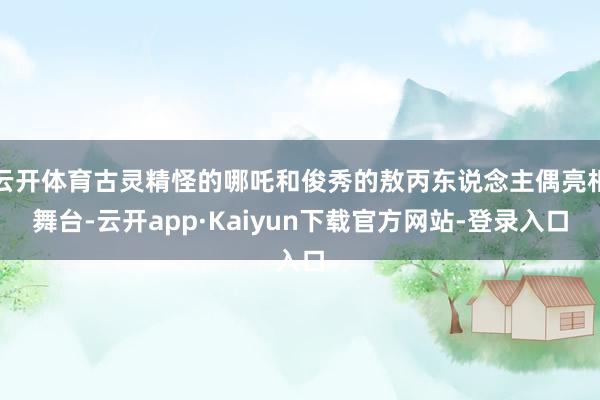 云开体育古灵精怪的哪吒和俊秀的敖丙东说念主偶亮相舞台-云开app·Kaiyun下载官方网站-登录入口