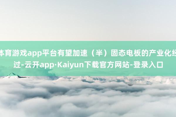 体育游戏app平台有望加速（半）固态电板的产业化经过-云开app·Kaiyun下载官方网站-登录入口