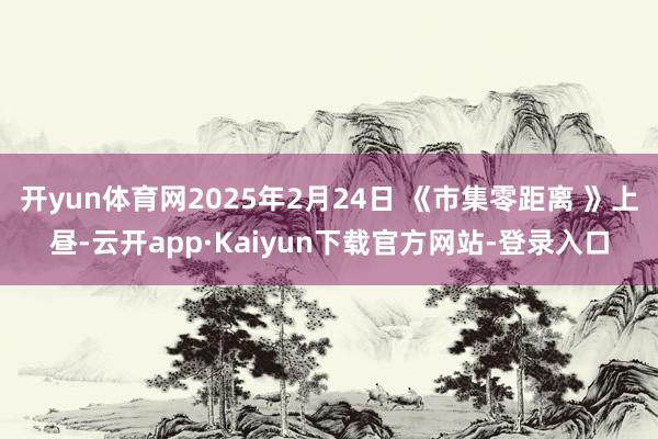 开yun体育网2025年2月24日 《市集零距离 》上昼-云开app·Kaiyun下载官方网站-登录入口