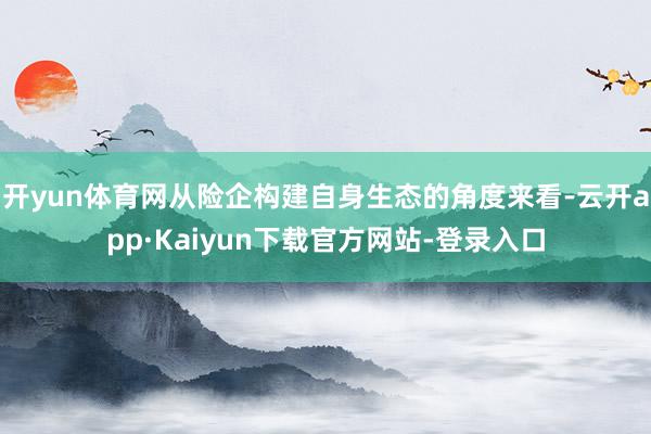 开yun体育网从险企构建自身生态的角度来看-云开app·Kaiyun下载官方网站-登录入口