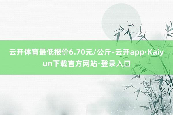 云开体育最低报价6.70元/公斤-云开app·Kaiyun下载官方网站-登录入口