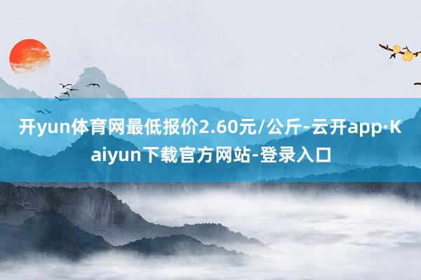 开yun体育网最低报价2.60元/公斤-云开app·Kaiyun下载官方网站-登录入口