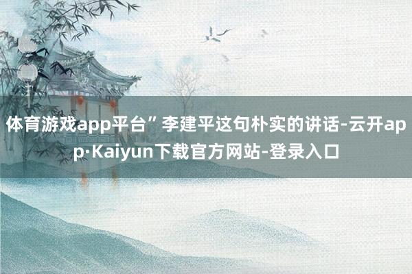 体育游戏app平台”李建平这句朴实的讲话-云开app·Kaiyun下载官方网站-登录入口