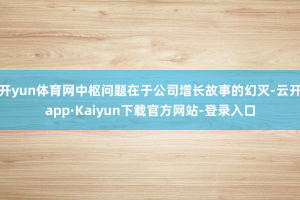 开yun体育网中枢问题在于公司增长故事的幻灭-云开app·Kaiyun下载官方网站-登录入口