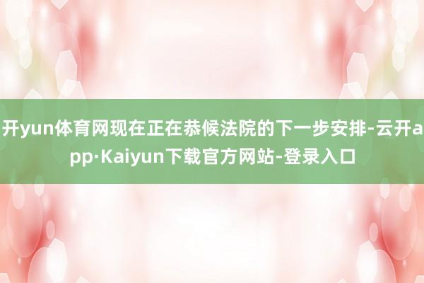 开yun体育网现在正在恭候法院的下一步安排-云开app·Kaiyun下载官方网站-登录入口