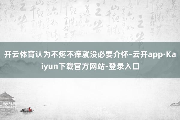 开云体育认为不疼不痒就没必要介怀-云开app·Kaiyun下载官方网站-登录入口