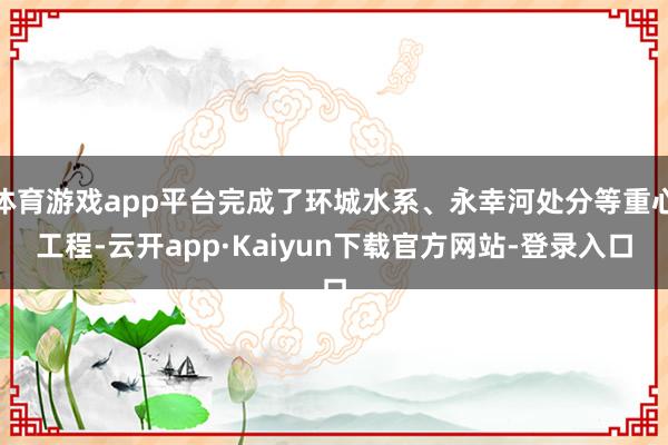 体育游戏app平台完成了环城水系、永幸河处分等重心工程-云开app·Kaiyun下载官方网站-登录入口