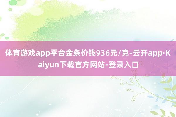 体育游戏app平台金条价钱936元/克-云开app·Kaiyun下载官方网站-登录入口