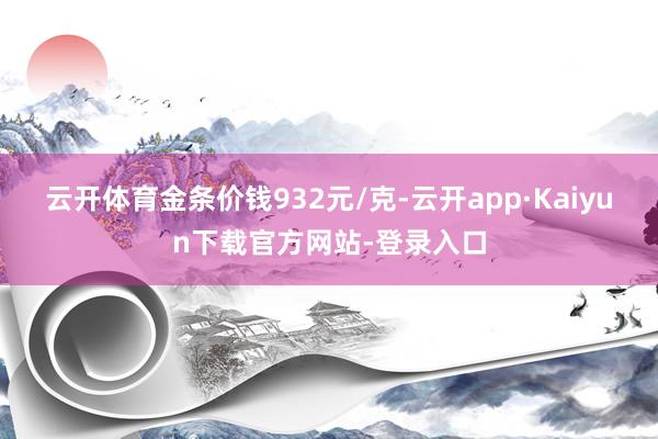 云开体育金条价钱932元/克-云开app·Kaiyun下载官方网站-登录入口