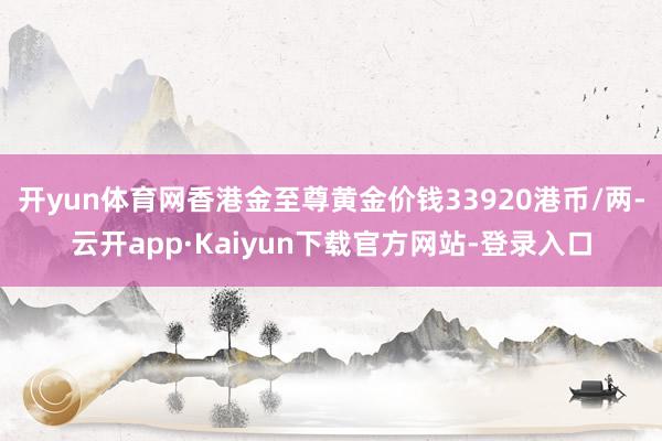 开yun体育网香港金至尊黄金价钱33920港币/两-云开app·Kaiyun下载官方网站-登录入口