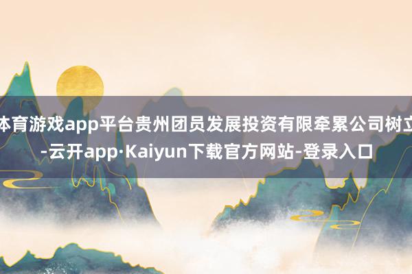 体育游戏app平台贵州团员发展投资有限牵累公司树立-云开app·Kaiyun下载官方网站-登录入口