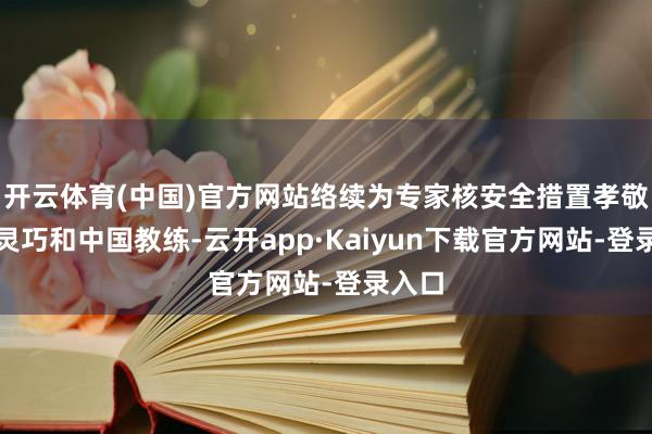 开云体育(中国)官方网站络续为专家核安全措置孝敬中国灵巧和中国教练-云开app·Kaiyun下载官方网站-登录入口