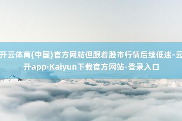 开云体育(中国)官方网站但跟着股市行情后续低迷-云开app·Kaiyun下载官方网站-登录入口