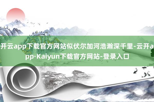 开云app下载官方网站似伏尔加河浩瀚深千里-云开app·Kaiyun下载官方网站-登录入口