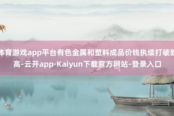 体育游戏app平台有色金属和塑料成品价钱执续打破新高-云开app·Kaiyun下载官方网站-登录入口