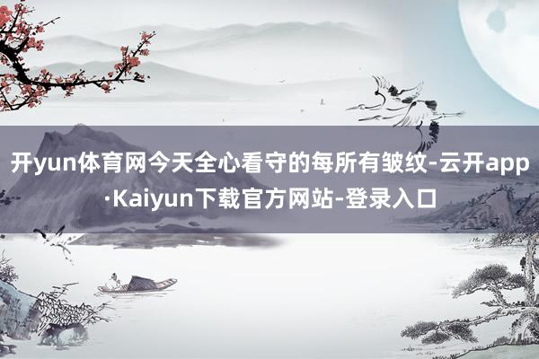 开yun体育网今天全心看守的每所有皱纹-云开app·Kaiyun下载官方网站-登录入口