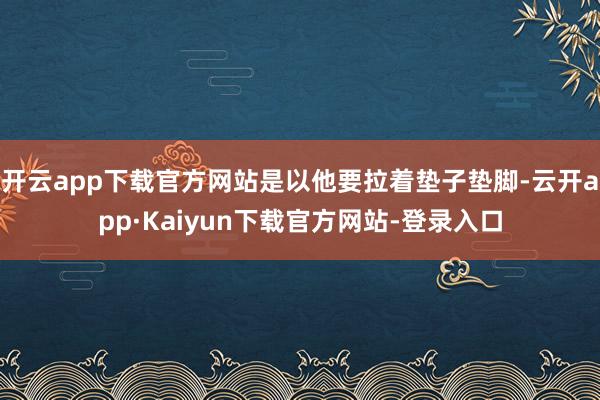 开云app下载官方网站是以他要拉着垫子垫脚-云开app·Kaiyun下载官方网站-登录入口