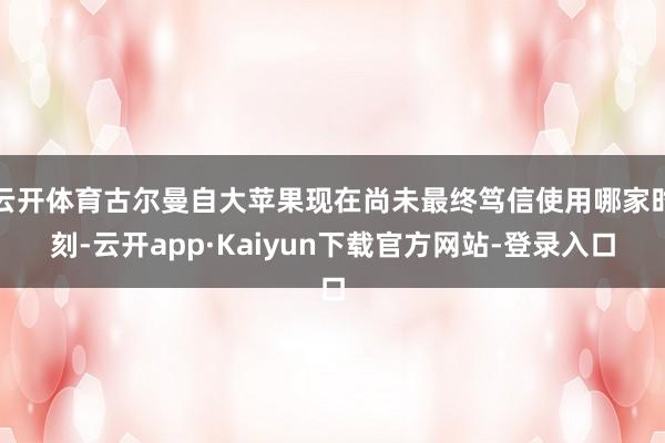 云开体育古尔曼自大苹果现在尚未最终笃信使用哪家时刻-云开app·Kaiyun下载官方网站-登录入口