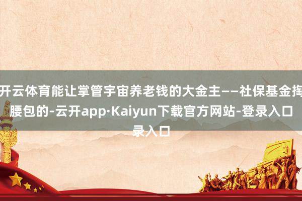 开云体育能让掌管宇宙养老钱的大金主——社保基金掏腰包的-云开app·Kaiyun下载官方网站-登录入口
