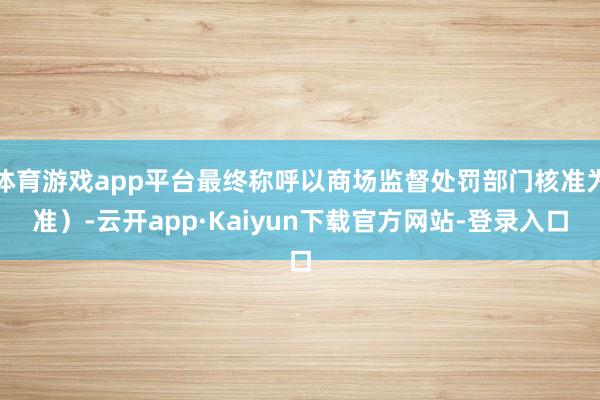 体育游戏app平台最终称呼以商场监督处罚部门核准为准）-云开app·Kaiyun下载官方网站-登录入口