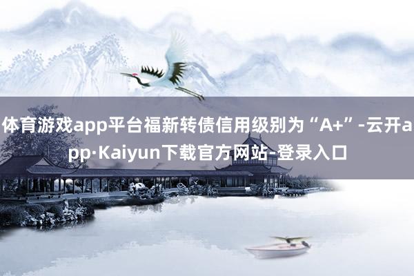体育游戏app平台福新转债信用级别为“A+”-云开app·Kaiyun下载官方网站-登录入口