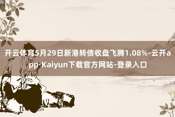 开云体育5月29日新港转债收盘飞腾1.08%-云开app·Kaiyun下载官方网站-登录入口