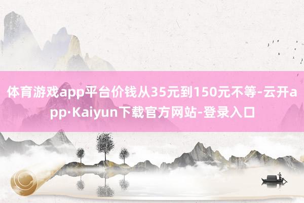 体育游戏app平台价钱从35元到150元不等-云开app·Kaiyun下载官方网站-登录入口