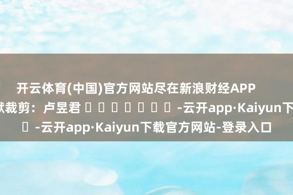 开云体育(中国)官方网站尽在新浪财经APP            						包袱裁剪：卢昱君 							-云开app·Kaiyun下载官方网站-登录入口