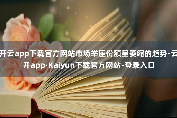 开云app下载官方网站市场举座份额呈萎缩的趋势-云开app·Kaiyun下载官方网站-登录入口