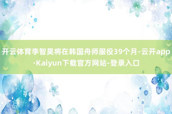 开云体育李智昊将在韩国舟师服役39个月-云开app·Kaiyun下载官方网站-登录入口