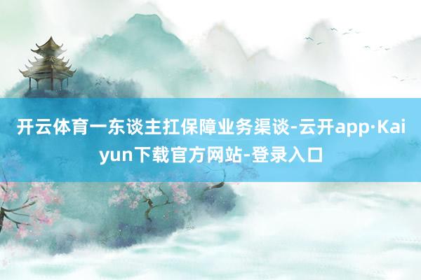 开云体育一东谈主扛保障业务渠谈-云开app·Kaiyun下载官方网站-登录入口