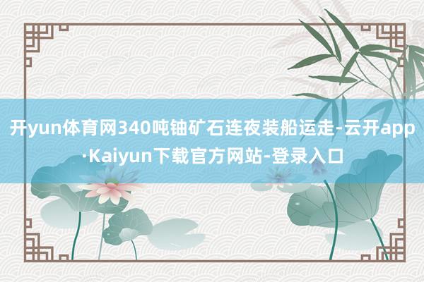 开yun体育网340吨铀矿石连夜装船运走-云开app·Kaiyun下载官方网站-登录入口