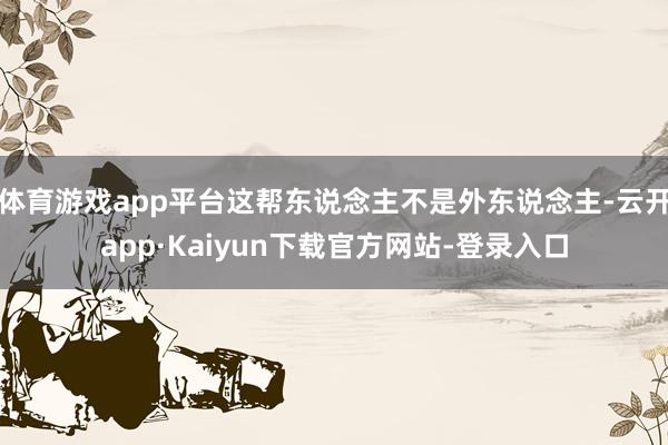 体育游戏app平台这帮东说念主不是外东说念主-云开app·Kaiyun下载官方网站-登录入口