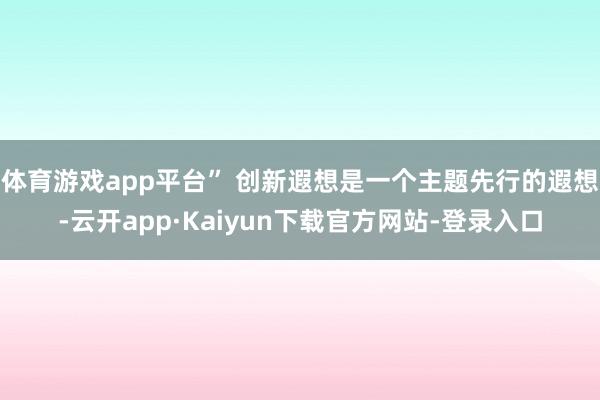 体育游戏app平台” 创新遐想是一个主题先行的遐想-云开app·Kaiyun下载官方网站-登录入口